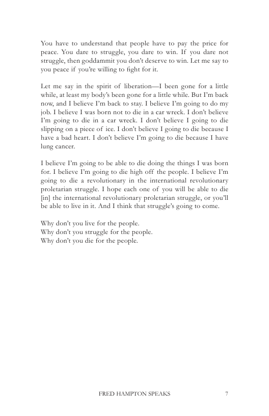 You have to understand that people have to pay the price for peace. You dare to struggle, you dare to win. If you dare not strugele, then goddammit you don’t deserve to win. Let me say to you peace if you’re willing to fight for it  Let me say in the spirit of liberation—I been gone for a litdle while, at least my body’s been gone for a little while, But I’m back now; and 1 believe I’m back to stay. T believe ’m going to do my job. 1 believe I was born not to di in a car wreck. I don’t believe D’ going o dic in a car wreck. I don’t believe I going to dic slipping on a piece of ice. 1 don’t believe I going to die because [ have a bad heart. I don’t believe I’m going to die because | have lung cancer.  I believe I’m going to be able to die doing the things 1 was born for. 1 believe I’m going to die high off the peaple. I believe ’m going to die a revolutionary in the international revolutionary proletarian steuggle. I hope each one of you will be able to die [in] the international revolutionary proletarian strugele, or you’ll be able to live in it. And I think that strugele’s going to come.  Why don’t you live for the people.  Why don’t you struggle for the people. Why don’t you die for the people.  FRED HAMPTON SPEAKS 7 